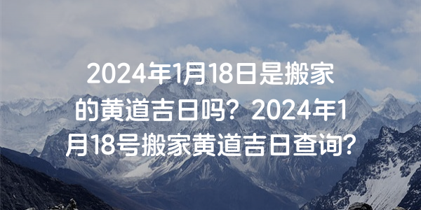 2024年1月18日是搬家的黃道吉日嗎？2024年1月18號搬家黃道吉日查詢？