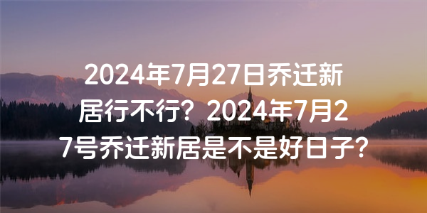 2024年7月27日喬遷新居行不行？2024年7月27號喬遷新居是不是好日子？