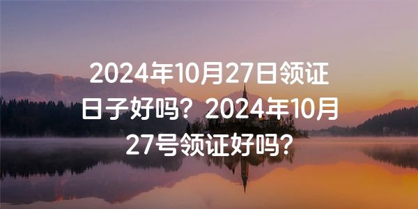 2024年10月27日領證日子好嗎？2024年10月27號領證好嗎？