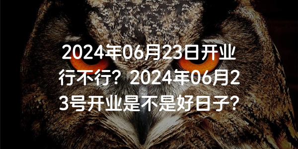 2024年06月23日開業行不行？2024年06月23號開業是不是好日子？