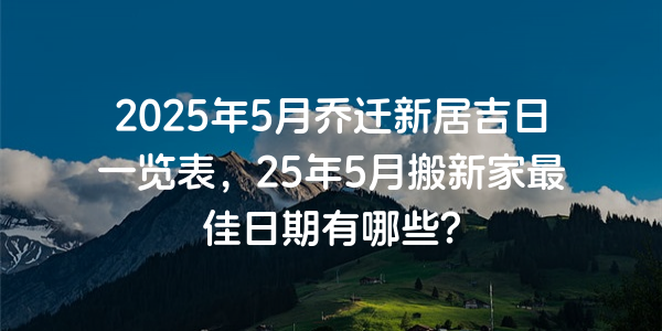 2025年5月喬遷新居吉日一覽表，25年5月搬新家最佳日期有哪些？