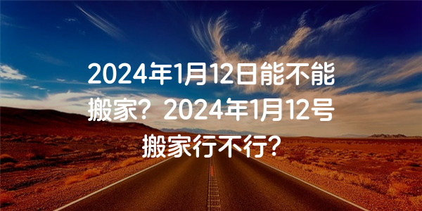 2024年1月12日能不能搬家？2024年1月12號搬家行不行？