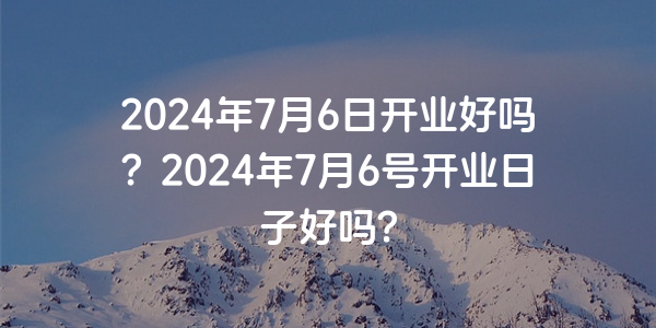 2024年7月6日開業好嗎？2024年7月6號開業日子好嗎？