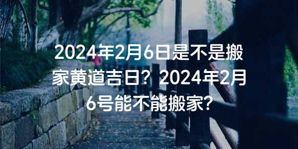 2024年2月6日是不是搬家黃道吉日？2024年2月6號能不能搬家？