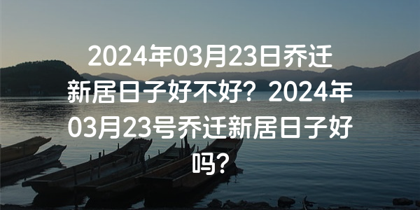 2024年03月23日喬遷新居日子好不好？2024年03月23號喬遷新居日子好嗎？