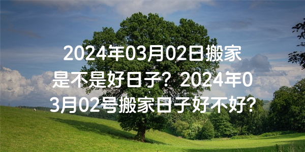 2024年03月02日搬家是不是好日子？2024年03月02號搬家日子好不好？