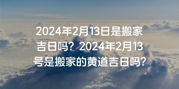 2024年2月13日是搬家吉日嗎？2024年2月13號是搬家的黃道吉日嗎？