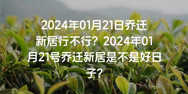 2024年01月21日喬遷新居行不行？2024年01月21號喬遷新居是不是好日子？