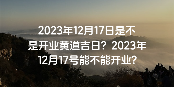 2023年12月17日是不是開業黃道吉日？2023年12月17號能不能開業？