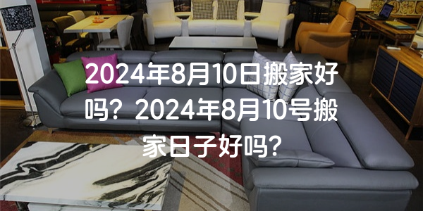 2024年8月10日搬家好嗎？2024年8月10號搬家日子好嗎？