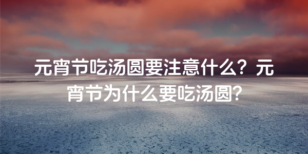 元宵節吃湯圓要注意什麼？元宵節為什麼要吃湯圓？